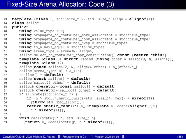 Fixed-Size Arena Allocator: Code (3)
43 template <class T, std::size_t N, std::size_t Align = alignof(T)>
44 class salloc {
45 public:
46 using value_type = T;
47 using propagate_on_container_move_assignment = std::true_type;
48 using propagate_on_container_copy_assignment = std::true_type;
49 using propagate_on_container_swap = std::true_type;
50 using is_always_equal = std::false_type;
51 using arena_type = arena<N, Align>;
52 salloc select_on_container_copy_construction() const {return *this;}
53 template <class U> struct rebind {using other = salloc<U, N, Align>;};
54 template <class T2>
55 salloc(const salloc<T2, N, Align>& other) : a_(other.a_) {}
56 salloc(arena_type& a) : a_(&a) {}
57 ~salloc() = default;
58 salloc(const salloc&) = default;
59 salloc(salloc&& other) = default;
60 salloc& operator=(const salloc&) = default;
61 salloc& operator=(salloc&& other) = default;
62 T* allocate(std::size_t n) {
63 if (n > std::numeric_limits<std::size_t>::max() / sizeof(T))
64 {throw std::bad_alloc();}
65 return static_cast<T*>(a_->template allocate<alignof(T)>(
66 n * sizeof(T)));
67 }
68 void deallocate(T* p, std::size_t n)
69 {return a_->deallocate(p, n * sizeof(T));}
Copyright © 2015–2021 Michael D. Adams Programming in C++ Version 2021-04-01 1354
 