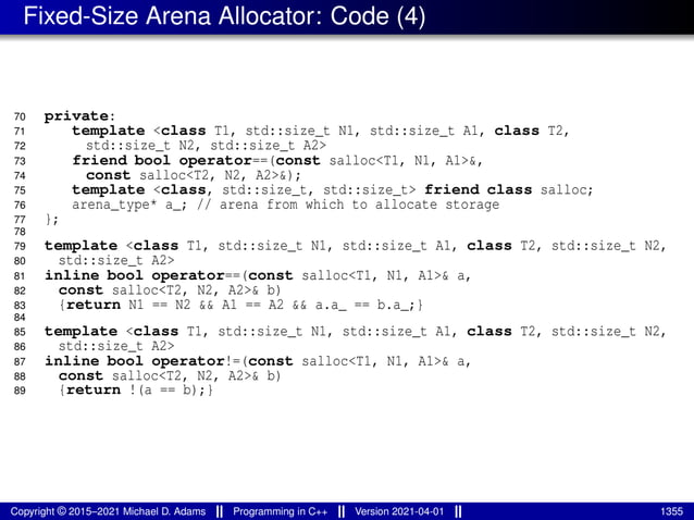 Fixed-Size Arena Allocator: Code (4)
70 private:
71 template <class T1, std::size_t N1, std::size_t A1, class T2,
72 std::size_t N2, std::size_t A2>
73 friend bool operator==(const salloc<T1, N1, A1>&,
74 const salloc<T2, N2, A2>&);
75 template <class, std::size_t, std::size_t> friend class salloc;
76 arena_type* a_; // arena from which to allocate storage
77 };
78
79 template <class T1, std::size_t N1, std::size_t A1, class T2, std::size_t N2,
80 std::size_t A2>
81 inline bool operator==(const salloc<T1, N1, A1>& a,
82 const salloc<T2, N2, A2>& b)
83 {return N1 == N2 && A1 == A2 && a.a_ == b.a_;}
84
85 template <class T1, std::size_t N1, std::size_t A1, class T2, std::size_t N2,
86 std::size_t A2>
87 inline bool operator!=(const salloc<T1, N1, A1>& a,
88 const salloc<T2, N2, A2>& b)
89 {return !(a == b);}
Copyright © 2015–2021 Michael D. Adams Programming in C++ Version 2021-04-01 1355
 