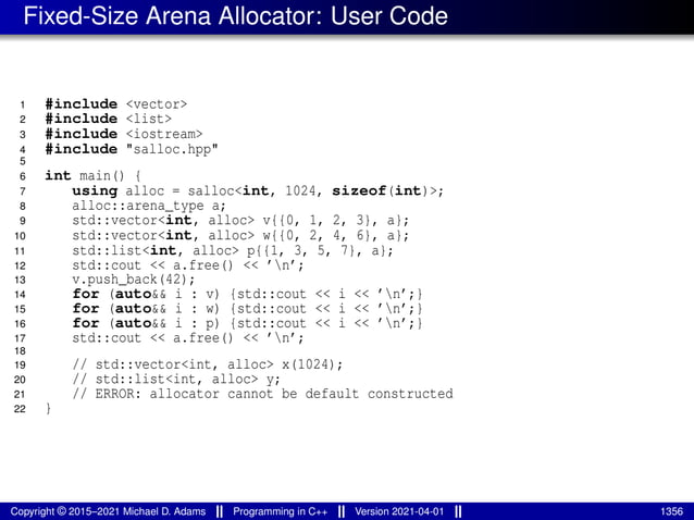 Fixed-Size Arena Allocator: User Code
1 #include <vector>
2 #include <list>
3 #include <iostream>
4 #include "salloc.hpp"
5
6 int main() {
7 using alloc = salloc<int, 1024, sizeof(int)>;
8 alloc::arena_type a;
9 std::vector<int, alloc> v{{0, 1, 2, 3}, a};
10 std::vector<int, alloc> w{{0, 2, 4, 6}, a};
11 std::list<int, alloc> p{{1, 3, 5, 7}, a};
12 std::cout << a.free() << ’n’;
13 v.push_back(42);
14 for (auto&& i : v) {std::cout << i << ’n’;}
15 for (auto&& i : w) {std::cout << i << ’n’;}
16 for (auto&& i : p) {std::cout << i << ’n’;}
17 std::cout << a.free() << ’n’;
18
19 // std::vector<int, alloc> x(1024);
20 // std::list<int, alloc> y;
21 // ERROR: allocator cannot be default constructed
22 }
Copyright © 2015–2021 Michael D. Adams Programming in C++ Version 2021-04-01 1356
 