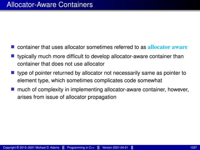 Allocator-Aware Containers
■ container that uses allocator sometimes referred to as allocator aware
■ typically much more difficult to develop allocator-aware container than
container that does not use allocator
■ type of pointer returned by allocator not necessarily same as pointer to
element type, which sometimes complicates code somewhat
■ much of complexity in implementing allocator-aware container, however,
arises from issue of allocator propagation
Copyright © 2015–2021 Michael D. Adams Programming in C++ Version 2021-04-01 1357
 
