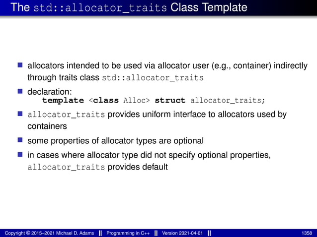 The std::allocator_traits Class Template
■ allocators intended to be used via allocator user (e.g., container) indirectly
through traits class std::allocator_traits
■ declaration:
template <class Alloc> struct allocator_traits;
■ allocator_traits provides uniform interface to allocators used by
containers
■ some properties of allocator types are optional
■ in cases where allocator type did not specify optional properties,
allocator_traits provides default
Copyright © 2015–2021 Michael D. Adams Programming in C++ Version 2021-04-01 1358
 
