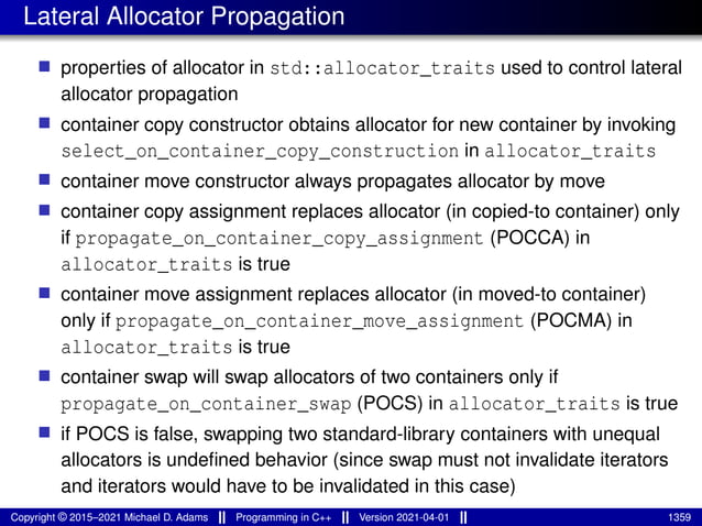 Lateral Allocator Propagation
■ properties of allocator in std::allocator_traits used to control lateral
allocator propagation
■ container copy constructor obtains allocator for new container by invoking
select_on_container_copy_construction in allocator_traits
■ container move constructor always propagates allocator by move
■ container copy assignment replaces allocator (in copied-to container) only
if propagate_on_container_copy_assignment (POCCA) in
allocator_traits is true
■ container move assignment replaces allocator (in moved-to container)
only if propagate_on_container_move_assignment (POCMA) in
allocator_traits is true
■ container swap will swap allocators of two containers only if
propagate_on_container_swap (POCS) in allocator_traits is true
■ if POCS is false, swapping two standard-library containers with unequal
allocators is undefined behavior (since swap must not invalidate iterators
and iterators would have to be invalidated in this case)
Copyright © 2015–2021 Michael D. Adams Programming in C++ Version 2021-04-01 1359
 