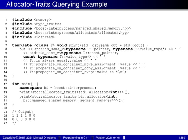 Allocator-Traits Querying Example
1 #include <memory>
2 #include <type_traits>
3 #include <boost/interprocess/managed_shared_memory.hpp>
4 #include <boost/interprocess/allocators/allocator.hpp>
5 #include <iostream>
6
7 template <class T> void print(std::ostream& out = std::cout) {
8 out << std::is_same_v<typename T::pointer, typename T::value_type*> << ’ ’
9 << std::is_same_v<typename T::const_pointer,
10 const typename T::value_type*> << ’ ’
11 << T::is_always_equal::value << ’ ’
12 << T::propagate_on_container_move_assignment::value << ’ ’
13 << T::propagate_on_container_copy_assignment::value << ’ ’
14 << T::propagate_on_container_swap::value << ’n’;
15 }
16
17 int main() {
18 namespace bi = boost::interprocess;
19 print<std::allocator_traits<std::allocator<int>>>();
20 print<std::allocator_traits<bi::allocator<int,
21 bi::managed_shared_memory::segment_manager>>>();
22 }
23
24 /* Output:
25 1 1 1 1 0 0
26 0 0 0 0 0 0
27 */
Copyright © 2015–2021 Michael D. Adams Programming in C++ Version 2021-04-01 1360
 