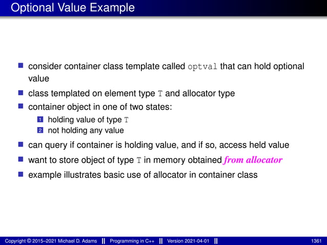 Optional Value Example
■ consider container class template called optval that can hold optional
value
■ class templated on element type T and allocator type
■ container object in one of two states:
1 holding value of type T
2 not holding any value
■ can query if container is holding value, and if so, access held value
■ want to store object of type T in memory obtained from allocator
■ example illustrates basic use of allocator in container class
Copyright © 2015–2021 Michael D. Adams Programming in C++ Version 2021-04-01 1361
 