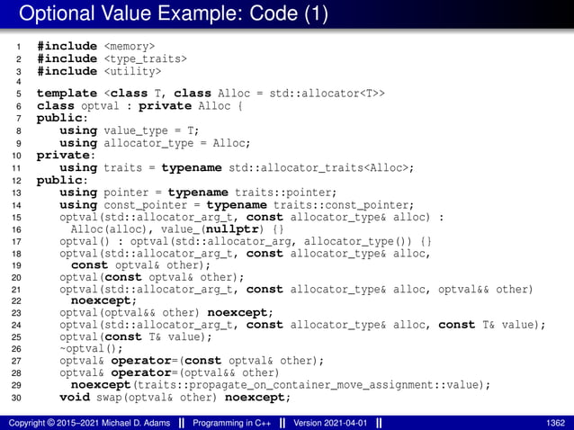 Optional Value Example: Code (1)
1 #include <memory>
2 #include <type_traits>
3 #include <utility>
4
5 template <class T, class Alloc = std::allocator<T>>
6 class optval : private Alloc {
7 public:
8 using value_type = T;
9 using allocator_type = Alloc;
10 private:
11 using traits = typename std::allocator_traits<Alloc>;
12 public:
13 using pointer = typename traits::pointer;
14 using const_pointer = typename traits::const_pointer;
15 optval(std::allocator_arg_t, const allocator_type& alloc) :
16 Alloc(alloc), value_(nullptr) {}
17 optval() : optval(std::allocator_arg, allocator_type()) {}
18 optval(std::allocator_arg_t, const allocator_type& alloc,
19 const optval& other);
20 optval(const optval& other);
21 optval(std::allocator_arg_t, const allocator_type& alloc, optval&& other)
22 noexcept;
23 optval(optval&& other) noexcept;
24 optval(std::allocator_arg_t, const allocator_type& alloc, const T& value);
25 optval(const T& value);
26 ~optval();
27 optval& operator=(const optval& other);
28 optval& operator=(optval&& other)
29 noexcept(traits::propagate_on_container_move_assignment::value);
30 void swap(optval& other) noexcept;
Copyright © 2015–2021 Michael D. Adams Programming in C++ Version 2021-04-01 1362
 