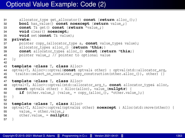 Optional Value Example: Code (2)
31 allocator_type get_allocator() const {return alloc_();}
32 bool has_value() const noexcept {return value_;}
33 const T& get() const {return *value_;}
34 void clear() noexcept;
35 void set(const T& value);
36 private:
37 pointer copy_(allocator_type a, const value_type& value);
38 allocator_type& alloc_() {return *this;}
39 const allocator_type& alloc_() const {return *this;}
40 pointer value_; // pointer to optional value
41 };
42
43 template <class T, class Alloc>
44 optval<T, Alloc>::optval(const optval& other) : optval(std::allocator_arg,
45 traits::select_on_container_copy_construction(other.alloc_()), other) {}
46
47 template <class T, class Alloc>
48 optval<T, Alloc>::optval(std::allocator_arg_t, const allocator_type& alloc,
49 const optval& other) : Alloc(alloc), value_(nullptr) {
50 if (other.value_) {value_ = copy_(alloc_(), *other.value_);}
51 }
52
53 template <class T, class Alloc>
54 optval<T, Alloc>::optval(optval&& other) noexcept : Alloc(std::move(other)) {
55 value_ = other.value_;
56 other.value_ = nullptr;
57 }
Copyright © 2015–2021 Michael D. Adams Programming in C++ Version 2021-04-01 1363
 