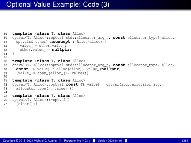 Optional Value Example: Code (3)
59 template <class T, class Alloc>
60 optval<T, Alloc>::optval(std::allocator_arg_t, const allocator_type& alloc,
61 optval&& other) noexcept : Alloc(alloc) {
62 value_ = other.value_;
63 other.value_ = nullptr;
64 }
65
66 template <class T, class Alloc>
67 optval<T, Alloc>::optval(std::allocator_arg_t, const allocator_type& alloc,
68 const T& value) : Alloc(alloc), value_(nullptr)
69 {value_ = copy_(alloc_(), value);}
70
71 template <class T, class Alloc>
72 optval<T, Alloc>::optval(const T& value) : optval(std::allocator_arg,
73 allocator_type(), value) {}
74
75 template <class T, class Alloc>
76 optval<T, Alloc>::~optval()
77 {clear();}
Copyright © 2015–2021 Michael D. Adams Programming in C++ Version 2021-04-01 1364
 