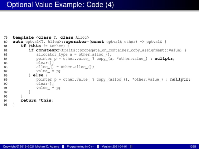 Optional Value Example: Code (4)
79 template <class T, class Alloc>
80 auto optval<T, Alloc>::operator=(const optval& other) -> optval& {
81 if (this != &other) {
82 if constexpr(traits::propagate_on_container_copy_assignment::value) {
83 allocator_type a = other.alloc_();
84 pointer p = other.value_ ? copy_(a, *other.value_) : nullptr;
85 clear();
86 alloc_() = other.alloc_();
87 value_ = p;
88 } else {
89 pointer p = other.value_ ? copy_(alloc_(), *other.value_) : nullptr;
90 clear();
91 value_ = p;
92 }
93 }
94 return *this;
95 }
Copyright © 2015–2021 Michael D. Adams Programming in C++ Version 2021-04-01 1365
 