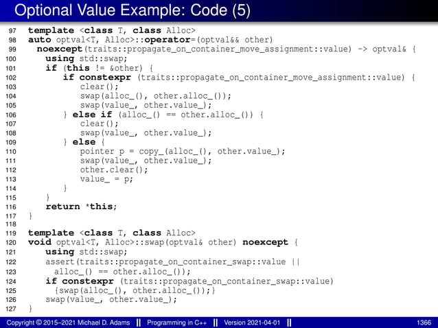 Optional Value Example: Code (5)
97 template <class T, class Alloc>
98 auto optval<T, Alloc>::operator=(optval&& other)
99 noexcept(traits::propagate_on_container_move_assignment::value) -> optval& {
100 using std::swap;
101 if (this != &other) {
102 if constexpr (traits::propagate_on_container_move_assignment::value) {
103 clear();
104 swap(alloc_(), other.alloc_());
105 swap(value_, other.value_);
106 } else if (alloc_() == other.alloc_()) {
107 clear();
108 swap(value_, other.value_);
109 } else {
110 pointer p = copy_(alloc_(), other.value_);
111 swap(value_, other.value_);
112 other.clear();
113 value_ = p;
114 }
115 }
116 return *this;
117 }
118
119 template <class T, class Alloc>
120 void optval<T, Alloc>::swap(optval& other) noexcept {
121 using std::swap;
122 assert(traits::propagate_on_container_swap::value ||
123 alloc_() == other.alloc_());
124 if constexpr (traits::propagate_on_container_swap::value)
125 {swap(alloc_(), other.alloc_());}
126 swap(value_, other.value_);
127 }
Copyright © 2015–2021 Michael D. Adams Programming in C++ Version 2021-04-01 1366
 