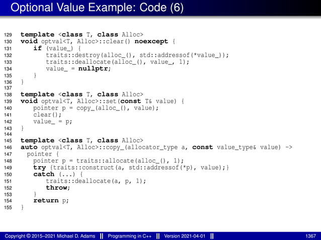 Optional Value Example: Code (6)
129 template <class T, class Alloc>
130 void optval<T, Alloc>::clear() noexcept {
131 if (value_) {
132 traits::destroy(alloc_(), std::addressof(*value_));
133 traits::deallocate(alloc_(), value_, 1);
134 value_ = nullptr;
135 }
136 }
137
138 template <class T, class Alloc>
139 void optval<T, Alloc>::set(const T& value) {
140 pointer p = copy_(alloc_(), value);
141 clear();
142 value_ = p;
143 }
144
145 template <class T, class Alloc>
146 auto optval<T, Alloc>::copy_(allocator_type a, const value_type& value) ->
147 pointer {
148 pointer p = traits::allocate(alloc_(), 1);
149 try {traits::construct(a, std::addressof(*p), value);}
150 catch (...) {
151 traits::deallocate(a, p, 1);
152 throw;
153 }
154 return p;
155 }
Copyright © 2015–2021 Michael D. Adams Programming in C++ Version 2021-04-01 1367
 