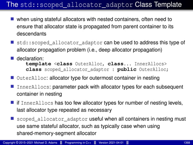 The std::scoped_allocator_adaptor Class Template
■ when using stateful allocators with nested containers, often need to
ensure that allocator state is propagated from parent container to its
descendants
■ std::scoped_allocator_adaptor can be used to address this type of
allocator propagation problem (i.e., deep allocator propagation)
■ declaration:
template <class OuterAlloc, class... InnerAllocs>
class scoped_allocator_adaptor : public OuterAlloc;
■ OuterAlloc: allocator type for outermost container in nesting
■ InnerAllocs: parameter pack with allocator types for each subsequent
container in nesting
■ if InnerAllocs has too few allocator types for number of nesting levels,
last allocator type repeated as necessary
■ scoped_allocator_adaptor useful when all containers in nesting must
use same stateful allocator, such as typically case when using
shared-memory-segment allocator
Copyright © 2015–2021 Michael D. Adams Programming in C++ Version 2021-04-01 1368
 