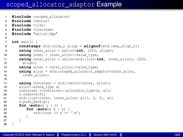 scoped_allocator_adaptor Example
1 #include <scoped_allocator>
2 #include <vector>
3 #include <list>
4 #include <iostream>
5 #include "salloc.hpp"
6
7 int main() {
8 constexpr std::size_t align = alignof(std::max_align_t);
9 using inner_alloc = salloc<int, 1024, align>;
10 using inner = inner_alloc::value_type;
11 using outer_alloc = salloc<std::list<int, inner_alloc>, 1024,
12 align>;
13 using outer = outer_alloc::value_type;
14 using alloc = std::scoped_allocator_adaptor<outer_alloc,
15 inner_alloc>;
16
17 using container = std::vector<outer, alloc>;
18 alloc::arena_type a;
19 container v(container::allocator_type(a, a));
20 v.reserve(4);
21 std::list<inner, inner_alloc> p({1, 2, 3}, a);
22 v.push_back(p);
23 for (auto&& y : v) {
24 for (auto&& x : y) {
25 std::cout << x << ’n’;
26 }
27 }
28 }
Copyright © 2015–2021 Michael D. Adams Programming in C++ Version 2021-04-01 1369
 