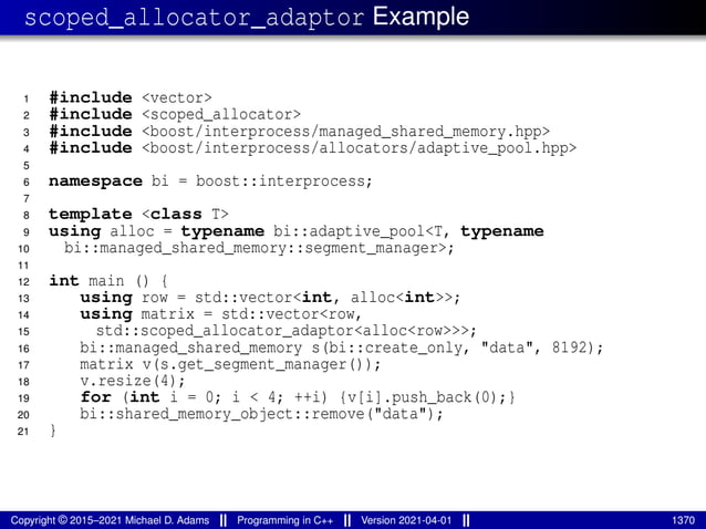 scoped_allocator_adaptor Example
1 #include <vector>
2 #include <scoped_allocator>
3 #include <boost/interprocess/managed_shared_memory.hpp>
4 #include <boost/interprocess/allocators/adaptive_pool.hpp>
5
6 namespace bi = boost::interprocess;
7
8 template <class T>
9 using alloc = typename bi::adaptive_pool<T, typename
10 bi::managed_shared_memory::segment_manager>;
11
12 int main () {
13 using row = std::vector<int, alloc<int>>;
14 using matrix = std::vector<row,
15 std::scoped_allocator_adaptor<alloc<row>>>;
16 bi::managed_shared_memory s(bi::create_only, "data", 8192);
17 matrix v(s.get_segment_manager());
18 v.resize(4);
19 for (int i = 0; i < 4; ++i) {v[i].push_back(0);}
20 bi::shared_memory_object::remove("data");
21 }
Copyright © 2015–2021 Michael D. Adams Programming in C++ Version 2021-04-01 1370
 
