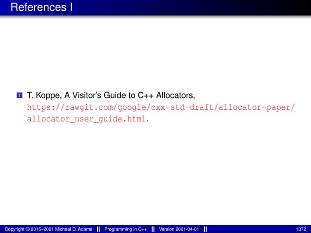 References I
1 T. Koppe, A Visitor’s Guide to C++ Allocators,
https://rawgit.com/google/cxx-std-draft/allocator-paper/
allocator_user_guide.html.
Copyright © 2015–2021 Michael D. Adams Programming in C++ Version 2021-04-01 1372
 