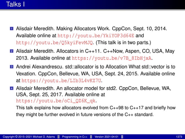 Talks I
1 Alisdair Meredith. Making Allocators Work. CppCon, Sept. 10, 2014.
Available online at http://youtu.be/YkiYOP3d64E and
http://youtu.be/Q5kyiFevMJQ. (This talk is in two parts.)
2 Alisdair Meredith. Allocators in C++11. C++Now, Aspen, CO, USA, May
2013. Available online at https://youtu.be/v7B_8IbHjxA.
3 Andrei Alexandrescu. std::allocator is to Allocation What std::vector is to
Vexation. CppCon, Bellevue, WA, USA, Sept. 24, 2015. Available online
at https://youtu.be/LIb3L4vKZ7U.
4 Alisdair Meredith. An allocator model for std2. CppCon, Bellevue, WA,
USA, Sept. 25, 2017. Available online at
https://youtu.be/oCi_QZ6K_qk.
This talk explains how allocators evolved from C++98 to C++17 and briefly how
they might be further evolved in future versions of the C++ standard.
Copyright © 2015–2021 Michael D. Adams Programming in C++ Version 2021-04-01 1373
 