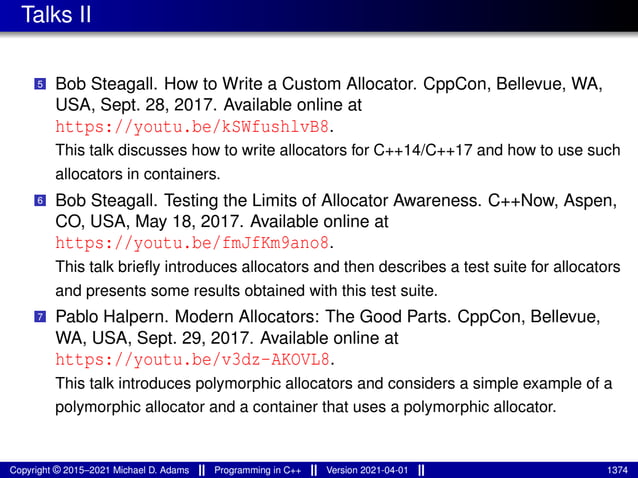 Talks II
5 Bob Steagall. How to Write a Custom Allocator. CppCon, Bellevue, WA,
USA, Sept. 28, 2017. Available online at
https://youtu.be/kSWfushlvB8.
This talk discusses how to write allocators for C++14/C++17 and how to use such
allocators in containers.
6 Bob Steagall. Testing the Limits of Allocator Awareness. C++Now, Aspen,
CO, USA, May 18, 2017. Available online at
https://youtu.be/fmJfKm9ano8.
This talk briefly introduces allocators and then describes a test suite for allocators
and presents some results obtained with this test suite.
7 Pablo Halpern. Modern Allocators: The Good Parts. CppCon, Bellevue,
WA, USA, Sept. 29, 2017. Available online at
https://youtu.be/v3dz-AKOVL8.
This talk introduces polymorphic allocators and considers a simple example of a
polymorphic allocator and a container that uses a polymorphic allocator.
Copyright © 2015–2021 Michael D. Adams Programming in C++ Version 2021-04-01 1374
 