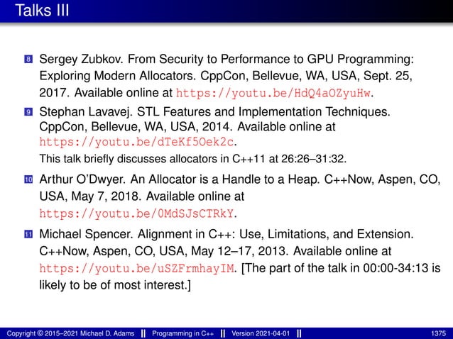 Talks III
8 Sergey Zubkov. From Security to Performance to GPU Programming:
Exploring Modern Allocators. CppCon, Bellevue, WA, USA, Sept. 25,
2017. Available online at https://youtu.be/HdQ4aOZyuHw.
9 Stephan Lavavej. STL Features and Implementation Techniques.
CppCon, Bellevue, WA, USA, 2014. Available online at
https://youtu.be/dTeKf5Oek2c.
This talk briefly discusses allocators in C++11 at 26:26–31:32.
10 Arthur O’Dwyer. An Allocator is a Handle to a Heap. C++Now, Aspen, CO,
USA, May 7, 2018. Available online at
https://youtu.be/0MdSJsCTRkY.
11 Michael Spencer. Alignment in C++: Use, Limitations, and Extension.
C++Now, Aspen, CO, USA, May 12–17, 2013. Available online at
https://youtu.be/uSZFrmhayIM. [The part of the talk in 00:00-34:13 is
likely to be of most interest.]
Copyright © 2015–2021 Michael D. Adams Programming in C++ Version 2021-04-01 1375
 