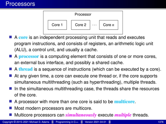 Processors
Core 1
Processor
Core n
Core 2 ···
■ A core is an independent processing unit that reads and executes
program instructions, and consists of registers, an arithmetic logic unit
(ALU), a control unit, and usually a cache.
■ A processor is a computing element that consists of one or more cores,
an external bus interface, and possibly a shared cache.
■ A thread is a sequence of instructions (which can be executed by a core).
■ At any given time, a core can execute one thread or, if the core supports
simultaneous multithreading (such as hyperthreading), multiple threads.
■ In the simultaneous multithreading case, the threads share the resources
of the core.
■ A processor with more than one core is said to be multicore.
■ Most modern processors are multicore.
■ Multicore processors can simultaneously execute multiple threads.
Copyright © 2015–2021 Michael D. Adams Programming in C++ Version 2021-04-01 1378
 