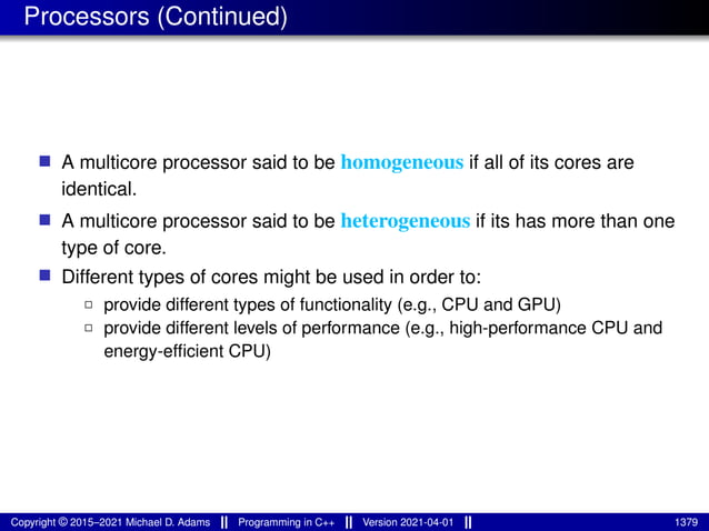 Processors (Continued)
■ A multicore processor said to be homogeneous if all of its cores are
identical.
■ A multicore processor said to be heterogeneous if its has more than one
type of core.
■ Different types of cores might be used in order to:
2 provide different types of functionality (e.g., CPU and GPU)
2 provide different levels of performance (e.g., high-performance CPU and
energy-efficient CPU)
Copyright © 2015–2021 Michael D. Adams Programming in C++ Version 2021-04-01 1379
 