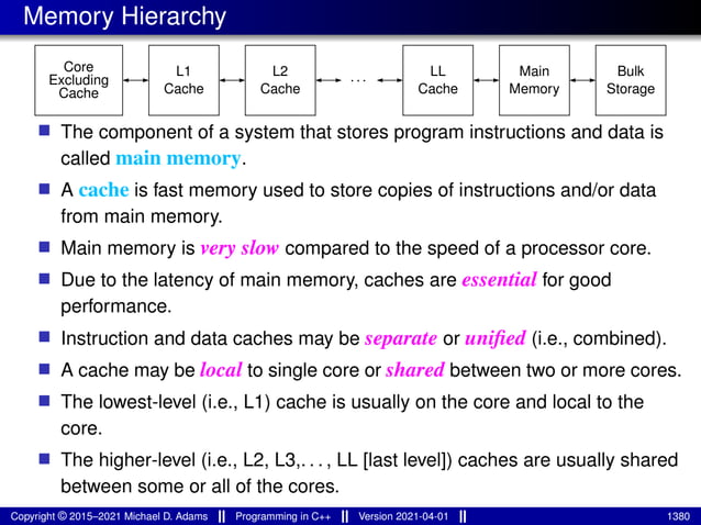 Memory Hierarchy
Core
Cache Cache
L1 L2
Cache
Excluding ···
LL
Cache
Bulk
Storage
Main
Memory
■ The component of a system that stores program instructions and data is
called main memory.
■ A cache is fast memory used to store copies of instructions and/or data
from main memory.
■ Main memory is very slow compared to the speed of a processor core.
■ Due to the latency of main memory, caches are essential for good
performance.
■ Instruction and data caches may be separate or unified (i.e., combined).
■ A cache may be local to single core or shared between two or more cores.
■ The lowest-level (i.e., L1) cache is usually on the core and local to the
core.
■ The higher-level (i.e., L2, L3,. . . , LL [last level]) caches are usually shared
between some or all of the cores.
Copyright © 2015–2021 Michael D. Adams Programming in C++ Version 2021-04-01 1380
 