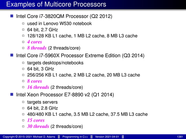 Examples of Multicore Processors
■ Intel Core i7-3820QM Processor (Q2 2012)
2 used in Lenovo W530 notebook
2 64 bit, 2.7 GHz
2 128/128 KB L1 cache, 1 MB L2 cache, 8 MB L3 cache
2 4 cores
2 8 threads (2 threads/core)
■ Intel Core i7-5960X Processor Extreme Edition (Q3 2014)
2 targets desktops/notebooks
2 64 bit, 3 GHz
2 256/256 KB L1 cache, 2 MB L2 cache, 20 MB L3 cache
2 8 cores
2 16 threads (2 threads/core)
■ Intel Xeon Processor E7-8890 v2 (Q1 2014)
2 targets servers
2 64 bit, 2.8 GHz
2 480/480 KB L1 cache, 3.5 MB L2 cache, 37.5 MB L3 cache
2 15 cores
2 30 threads (2 threads/core)
Copyright © 2015–2021 Michael D. Adams Programming in C++ Version 2021-04-01 1381
 