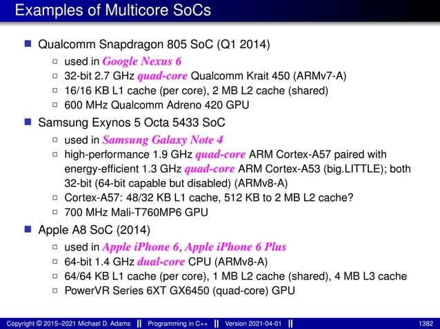 Examples of Multicore SoCs
■ Qualcomm Snapdragon 805 SoC (Q1 2014)
2 used in Google Nexus 6
2 32-bit 2.7 GHz quad-core Qualcomm Krait 450 (ARMv7-A)
2 16/16 KB L1 cache (per core), 2 MB L2 cache (shared)
2 600 MHz Qualcomm Adreno 420 GPU
■ Samsung Exynos 5 Octa 5433 SoC
2 used in Samsung Galaxy Note 4
2 high-performance 1.9 GHz quad-core ARM Cortex-A57 paired with
energy-efficient 1.3 GHz quad-core ARM Cortex-A53 (big.LITTLE); both
32-bit (64-bit capable but disabled) (ARMv8-A)
2 Cortex-A57: 48/32 KB L1 cache, 512 KB to 2 MB L2 cache?
2 700 MHz Mali-T760MP6 GPU
■ Apple A8 SoC (2014)
2 used in Apple iPhone 6, Apple iPhone 6 Plus
2 64-bit 1.4 GHz dual-core CPU (ARMv8-A)
2 64/64 KB L1 cache (per core), 1 MB L2 cache (shared), 4 MB L3 cache
2 PowerVR Series 6XT GX6450 (quad-core) GPU
Copyright © 2015–2021 Michael D. Adams Programming in C++ Version 2021-04-01 1382
 