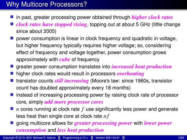 Why Multicore Processors?
■ in past, greater processing power obtained through higher clock rates
■ clock rates have stopped rising, topping out at about 5 GHz (little change
since about 2005)
■ power consumption is linear in clock frequency and quadratic in voltage,
but higher frequency typically requires higher voltage; so, considering
effect of frequency and voltage together, power consumption grows
approximately with cube of frequency
■ greater power consumption translates into increased heat production
■ higher clock rates would result in processors overheating
■ transistor counts still increasing (Moore’s law: since 1960s, transistor
count has doubled approximately every 18 months)
■ instead of increasing processing power by raising clock rate of processor
core, simply add more processor cores
■ n cores running at clock rate f use significantly less power and generate
less heat than single core at clock rate nf
■ going multicore allows for greater processing power with lower power
consumption and less heat production
Copyright © 2015–2021 Michael D. Adams Programming in C++ Version 2021-04-01 1383
 
