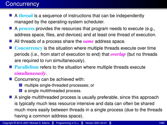 Concurrency
■ A thread is a sequence of instructions that can be independently
managed by the operating-system scheduler.
■ A process provides the resources that program needs to execute (e.g.,
address space, files, and devices) and at least one thread of execution.
■ All threads of a process share the same address space.
■ Concurrency is the situation where multiple threads execute over time
periods (i.e., from start of execution to end) that overlap (but no threads
are required to run simultaneously).
■ Parallelism refers to the situation where multiple threads execute
simultaneously.
■ Concurrency can be achieved with:
1 multiple single-threaded processes; or
2 a single multithreaded process.
■ A single multithreaded process is usually preferable, since this approach
is typically much less resource intensive and data can often be shared
much more easily between threads in a single process (due to the threads
having a common address space).
Copyright © 2015–2021 Michael D. Adams Programming in C++ Version 2021-04-01 1385
 