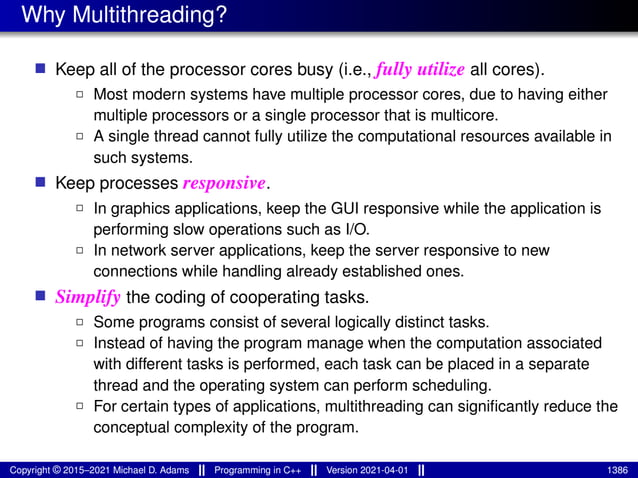 Why Multithreading?
■ Keep all of the processor cores busy (i.e., fully utilize all cores).
2 Most modern systems have multiple processor cores, due to having either
multiple processors or a single processor that is multicore.
2 A single thread cannot fully utilize the computational resources available in
such systems.
■ Keep processes responsive.
2 In graphics applications, keep the GUI responsive while the application is
performing slow operations such as I/O.
2 In network server applications, keep the server responsive to new
connections while handling already established ones.
■ Simplify the coding of cooperating tasks.
2 Some programs consist of several logically distinct tasks.
2 Instead of having the program manage when the computation associated
with different tasks is performed, each task can be placed in a separate
thread and the operating system can perform scheduling.
2 For certain types of applications, multithreading can significantly reduce the
conceptual complexity of the program.
Copyright © 2015–2021 Michael D. Adams Programming in C++ Version 2021-04-01 1386
 