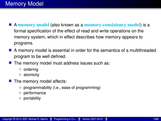 Memory Model
■ A memory model (also known as a memory-consistency model) is a
formal specification of the effect of read and write operations on the
memory system, which in effect describes how memory appears to
programs.
■ A memory model is essential in order for the semantics of a multithreaded
program to be well defined.
■ The memory model must address issues such as:
2 ordering
2 atomicity
■ The memory model affects:
2 programmability (i.e., ease of programming)
2 performance
2 portability
Copyright © 2015–2021 Michael D. Adams Programming in C++ Version 2021-04-01 1388
 