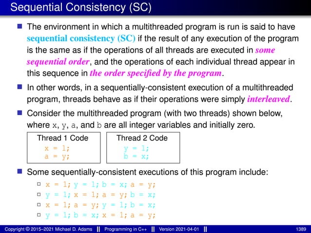 Sequential Consistency (SC)
■ The environment in which a multithreaded program is run is said to have
sequential consistency (SC) if the result of any execution of the program
is the same as if the operations of all threads are executed in some
sequential order, and the operations of each individual thread appear in
this sequence in the order specified by the program.
■ In other words, in a sequentially-consistent execution of a multithreaded
program, threads behave as if their operations were simply interleaved.
■ Consider the multithreaded program (with two threads) shown below,
where x, y, a, and b are all integer variables and initially zero.
Thread 1 Code
x = 1;
a = y;
Thread 2 Code
y = 1;
b = x;
■ Some sequentially-consistent executions of this program include:
2 x = 1; y = 1; b = x; a = y;
2 y = 1; x = 1; a = y; b = x;
2 x = 1; a = y; y = 1; b = x;
2 y = 1; b = x; x = 1; a = y;
Copyright © 2015–2021 Michael D. Adams Programming in C++ Version 2021-04-01 1389
 