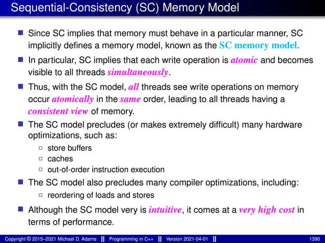 Sequential-Consistency (SC) Memory Model
■ Since SC implies that memory must behave in a particular manner, SC
implicitly defines a memory model, known as the SC memory model.
■ In particular, SC implies that each write operation is atomic and becomes
visible to all threads simultaneously.
■ Thus, with the SC model, all threads see write operations on memory
occur atomically in the same order, leading to all threads having a
consistent view of memory.
■ The SC model precludes (or makes extremely difficult) many hardware
optimizations, such as:
2 store buffers
2 caches
2 out-of-order instruction execution
■ The SC model also precludes many compiler optimizations, including:
2 reordering of loads and stores
■ Although the SC model very is intuitive, it comes at a very high cost in
terms of performance.
Copyright © 2015–2021 Michael D. Adams Programming in C++ Version 2021-04-01 1390
 