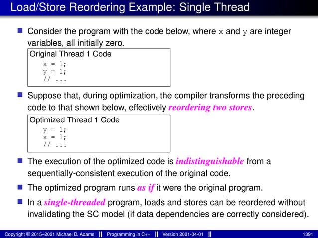 Load/Store Reordering Example: Single Thread
■ Consider the program with the code below, where x and y are integer
variables, all initially zero.
Original Thread 1 Code
x = 1;
y = 1;
// ...
■ Suppose that, during optimization, the compiler transforms the preceding
code to that shown below, effectively reordering two stores.
Optimized Thread 1 Code
y = 1;
x = 1;
// ...
■ The execution of the optimized code is indistinguishable from a
sequentially-consistent execution of the original code.
■ The optimized program runs as if it were the original program.
■ In a single-threaded program, loads and stores can be reordered without
invalidating the SC model (if data dependencies are correctly considered).
Copyright © 2015–2021 Michael D. Adams Programming in C++ Version 2021-04-01 1391
 