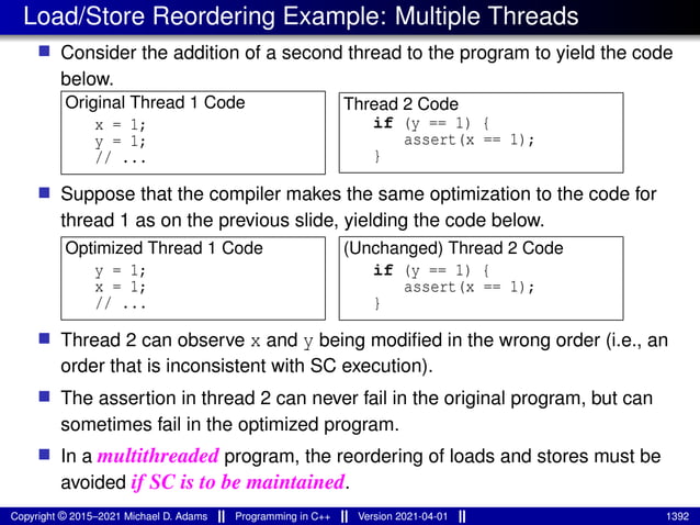 Load/Store Reordering Example: Multiple Threads
■ Consider the addition of a second thread to the program to yield the code
below.
Original Thread 1 Code
x = 1;
y = 1;
// ...
Thread 2 Code
if (y == 1) {
assert(x == 1);
}
■ Suppose that the compiler makes the same optimization to the code for
thread 1 as on the previous slide, yielding the code below.
Optimized Thread 1 Code
y = 1;
x = 1;
// ...
(Unchanged) Thread 2 Code
if (y == 1) {
assert(x == 1);
}
■ Thread 2 can observe x and y being modified in the wrong order (i.e., an
order that is inconsistent with SC execution).
■ The assertion in thread 2 can never fail in the original program, but can
sometimes fail in the optimized program.
■ In a multithreaded program, the reordering of loads and stores must be
avoided if SC is to be maintained.
Copyright © 2015–2021 Michael D. Adams Programming in C++ Version 2021-04-01 1392
 