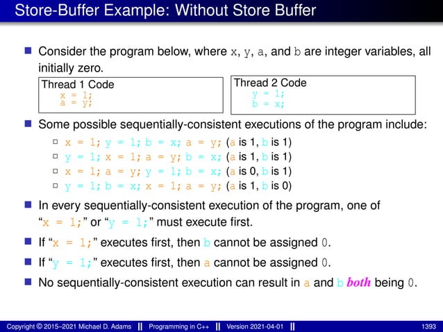 Store-Buffer Example: Without Store Buffer
■ Consider the program below, where x, y, a, and b are integer variables, all
initially zero.
Thread 1 Code
x = 1;
a = y;
Thread 2 Code
y = 1;
b = x;
■ Some possible sequentially-consistent executions of the program include:
2 x = 1; y = 1; b = x; a = y; (a is 1, b is 1)
2 y = 1; x = 1; a = y; b = x; (a is 1, b is 1)
2 x = 1; a = y; y = 1; b = x; (a is 0, b is 1)
2 y = 1; b = x; x = 1; a = y; (a is 1, b is 0)
■ In every sequentially-consistent execution of the program, one of
“x = 1;” or “y = 1;” must execute first.
■ If “x = 1;” executes first, then b cannot be assigned 0.
■ If “y = 1;” executes first, then a cannot be assigned 0.
■ No sequentially-consistent execution can result in a and b both being 0.
Copyright © 2015–2021 Michael D. Adams Programming in C++ Version 2021-04-01 1393
 