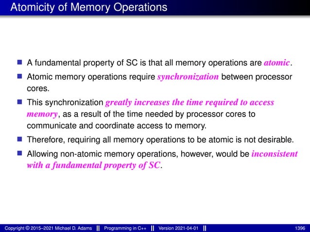 Atomicity of Memory Operations
■ A fundamental property of SC is that all memory operations are atomic.
■ Atomic memory operations require synchronization between processor
cores.
■ This synchronization greatly increases the time required to access
memory, as a result of the time needed by processor cores to
communicate and coordinate access to memory.
■ Therefore, requiring all memory operations to be atomic is not desirable.
■ Allowing non-atomic memory operations, however, would be inconsistent
with a fundamental property of SC.
Copyright © 2015–2021 Michael D. Adams Programming in C++ Version 2021-04-01 1396
 