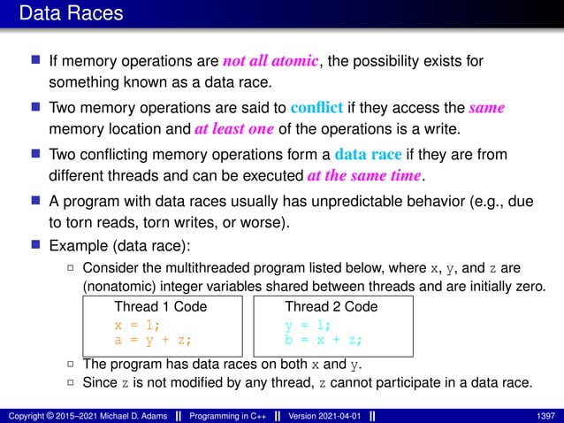 Data Races
■ If memory operations are not all atomic, the possibility exists for
something known as a data race.
■ Two memory operations are said to conflict if they access the same
memory location and at least one of the operations is a write.
■ Two conflicting memory operations form a data race if they are from
different threads and can be executed at the same time.
■ A program with data races usually has unpredictable behavior (e.g., due
to torn reads, torn writes, or worse).
■ Example (data race):
2 Consider the multithreaded program listed below, where x, y, and z are
(nonatomic) integer variables shared between threads and are initially zero.
Thread 1 Code
x = 1;
a = y + z;
Thread 2 Code
y = 1;
b = x + z;
2 The program has data races on both x and y.
2 Since z is not modified by any thread, z cannot participate in a data race.
Copyright © 2015–2021 Michael D. Adams Programming in C++ Version 2021-04-01 1397
 