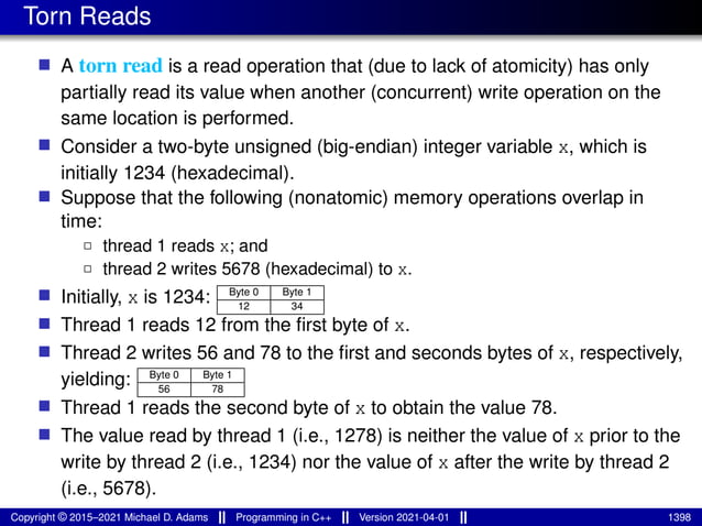 Torn Reads
■ A torn read is a read operation that (due to lack of atomicity) has only
partially read its value when another (concurrent) write operation on the
same location is performed.
■ Consider a two-byte unsigned (big-endian) integer variable x, which is
initially 1234 (hexadecimal).
■ Suppose that the following (nonatomic) memory operations overlap in
time:
2 thread 1 reads x; and
2 thread 2 writes 5678 (hexadecimal) to x.
■ Initially, x is 1234: Byte 0 Byte 1
12 34
■ Thread 1 reads 12 from the first byte of x.
■ Thread 2 writes 56 and 78 to the first and seconds bytes of x, respectively,
yielding: Byte 0 Byte 1
56 78
■ Thread 1 reads the second byte of x to obtain the value 78.
■ The value read by thread 1 (i.e., 1278) is neither the value of x prior to the
write by thread 2 (i.e., 1234) nor the value of x after the write by thread 2
(i.e., 5678).
Copyright © 2015–2021 Michael D. Adams Programming in C++ Version 2021-04-01 1398
 