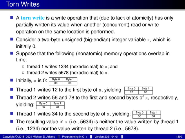 Torn Writes
■ A torn write is a write operation that (due to lack of atomicity) has only
partially written its value when another (concurrent) read or write
operation on the same location is performed.
■ Consider a two-byte unsigned (big-endian) integer variable x, which is
initially 0.
■ Suppose that the following (nonatomic) memory operations overlap in
time:
2 thread 1 writes 1234 (hexadecimal) to x; and
2 thread 2 writes 5678 (hexadecimal) to x.
■ Initially, x is 0: Byte 0 Byte 1
00 00
■ Thread 1 writes 12 to the first byte of x, yielding: Byte 0 Byte 1
12 00
■ Thread 2 writes 56 and 78 to the first and second bytes of x, respectively,
yielding: Byte 0 Byte 1
56 78
■ Thread 1 writes 34 to the second byte of x, yielding: Byte 0 Byte 1
56 34
■ The resulting value in x (i.e., 5634) is neither the value written by thread 1
(i.e., 1234) nor the value written by thread 2 (i.e., 5678).
Copyright © 2015–2021 Michael D. Adams Programming in C++ Version 2021-04-01 1399
 
