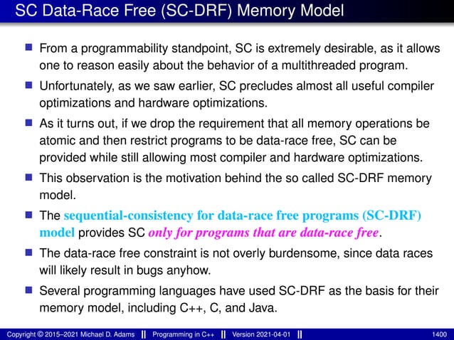 SC Data-Race Free (SC-DRF) Memory Model
■ From a programmability standpoint, SC is extremely desirable, as it allows
one to reason easily about the behavior of a multithreaded program.
■ Unfortunately, as we saw earlier, SC precludes almost all useful compiler
optimizations and hardware optimizations.
■ As it turns out, if we drop the requirement that all memory operations be
atomic and then restrict programs to be data-race free, SC can be
provided while still allowing most compiler and hardware optimizations.
■ This observation is the motivation behind the so called SC-DRF memory
model.
■ The sequential-consistency for data-race free programs (SC-DRF)
model provides SC only for programs that are data-race free.
■ The data-race free constraint is not overly burdensome, since data races
will likely result in bugs anyhow.
■ Several programming languages have used SC-DRF as the basis for their
memory model, including C++, C, and Java.
Copyright © 2015–2021 Michael D. Adams Programming in C++ Version 2021-04-01 1400
 