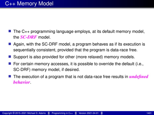 C++ Memory Model
■ The C++ programming language employs, at its default memory model,
the SC-DRF model.
■ Again, with the SC-DRF model, a program behaves as if its execution is
sequentially consistent, provided that the program is data-race free.
■ Support is also provided for other (more relaxed) memory models.
■ For certain memory accesses, it is possible to override the default (i.e.,
SC-DRF) memory model, if desired.
■ The execution of a program that is not data-race free results in undefined
behavior.
Copyright © 2015–2021 Michael D. Adams Programming in C++ Version 2021-04-01 1401
 