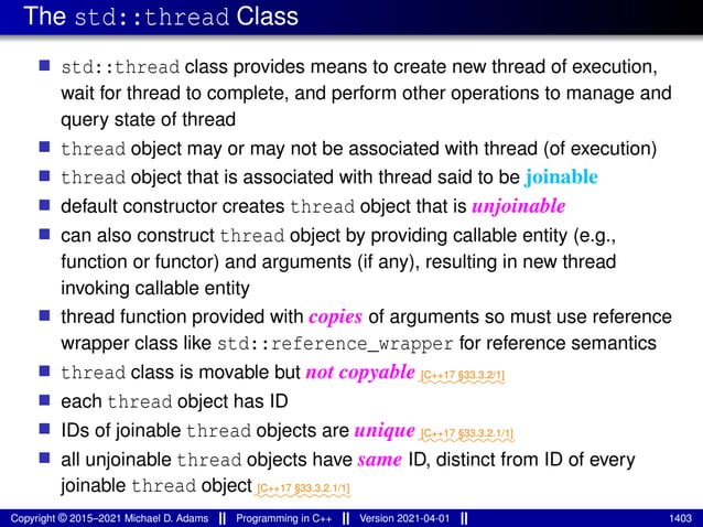 The std::thread Class
■ std::thread class provides means to create new thread of execution,
wait for thread to complete, and perform other operations to manage and
query state of thread
■ thread object may or may not be associated with thread (of execution)
■ thread object that is associated with thread said to be joinable
■ default constructor creates thread object that is unjoinable
■ can also construct thread object by providing callable entity (e.g.,
function or functor) and arguments (if any), resulting in new thread
invoking callable entity
■ thread function provided with copies of arguments so must use reference
wrapper class like std::reference_wrapper for reference semantics
■ thread class is movable but not copyable⁓⁓⁓⁓⁓⁓⁓⁓⁓
[C++17 §33.3.2/1]
■ each thread object has ID
■ IDs of joinable thread objects are unique⁓⁓⁓⁓⁓⁓⁓⁓⁓⁓
[C++17 §33.3.2.1/1]
■ all unjoinable thread objects have same ID, distinct from ID of every
joinable thread object⁓⁓⁓⁓⁓⁓⁓⁓⁓⁓
[C++17 §33.3.2.1/1]
Copyright © 2015–2021 Michael D. Adams Programming in C++ Version 2021-04-01 1403
 
