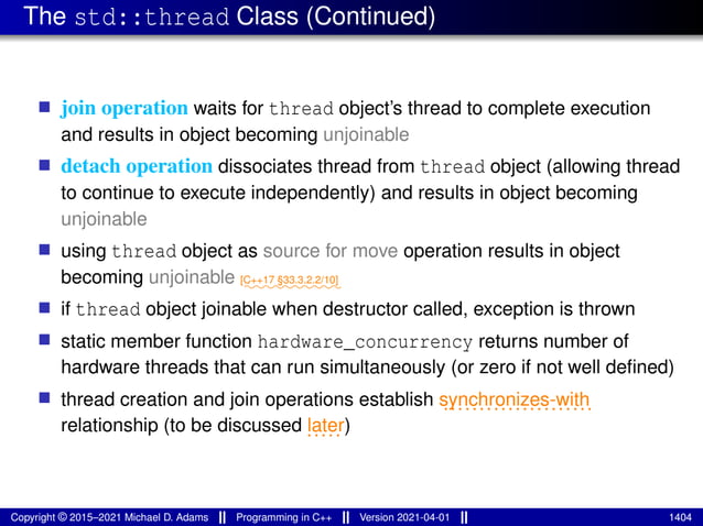 The std::thread Class (Continued)
■ join operation waits for thread object’s thread to complete execution
and results in object becoming unjoinable
■ detach operation dissociates thread from thread object (allowing thread
to continue to execute independently) and results in object becoming
unjoinable
■ using thread object as source for move operation results in object
becoming unjoinable ⁓⁓⁓⁓⁓⁓⁓⁓⁓⁓
[C++17 §33.3.2.2/10]
■ if thread object joinable when destructor called, exception is thrown
■ static member function hardware_concurrency returns number of
hardware threads that can run simultaneously (or zero if not well defined)
■ thread creation and join operations establish .....................
synchronizes-with
relationship (to be discussed .....
later)
Copyright © 2015–2021 Michael D. Adams Programming in C++ Version 2021-04-01 1404
 