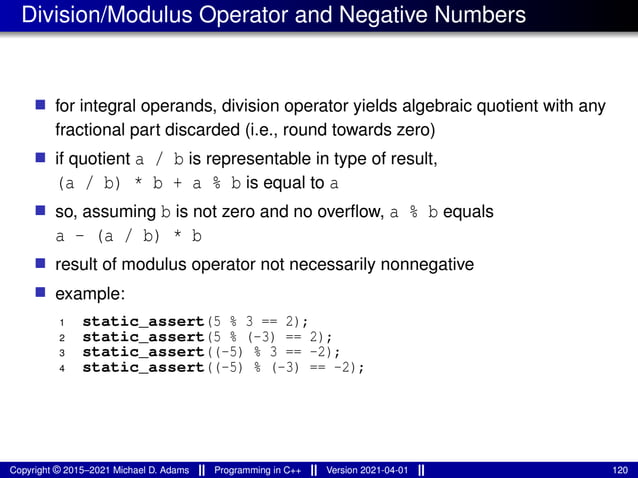 Division/Modulus Operator and Negative Numbers
■ for integral operands, division operator yields algebraic quotient with any
fractional part discarded (i.e., round towards zero)
■ if quotient a / b is representable in type of result,
(a / b) * b + a % b is equal to a
■ so, assuming b is not zero and no overflow, a % b equals
a - (a / b) * b
■ result of modulus operator not necessarily nonnegative
■ example:
1 static_assert(5 % 3 == 2);
2 static_assert(5 % (-3) == 2);
3 static_assert((-5) % 3 == -2);
4 static_assert((-5) % (-3) == -2);
Copyright © 2015–2021 Michael D. Adams Programming in C++ Version 2021-04-01 120
 