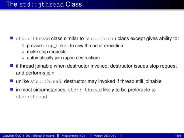 The std::jthread Class
■ std::jthread class similar to std::thread class except gives ability to:
2 provide stop_token to new thread of execution
2 make stop requests
2 automatically join (upon destruction)
■ if thread joinable when destructor invoked, destructor issues stop request
and performs join
■ unlike std::thread, destructor may invoked if thread still joinable
■ in most circumstances, std::jthread likely to be preferable to
std::thread
Copyright © 2015–2021 Michael D. Adams Programming in C++ Version 2021-04-01 1408
 