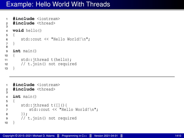 Example: Hello World With Threads
1 #include <iostream>
2 #include <thread>
3
4 void hello()
5 {
6 std::cout << "Hello World!n";
7 }
8
9 int main()
10 {
11 std::jthread t(hello);
12 // t.join() not required
13 }
1 #include <iostream>
2 #include <thread>
3
4 int main()
5 {
6 std::jthread t([](){
7 std::cout << "Hello World!n";
8 });
9 // t.join() not required
10 }
Copyright © 2015–2021 Michael D. Adams Programming in C++ Version 2021-04-01 1410
 
