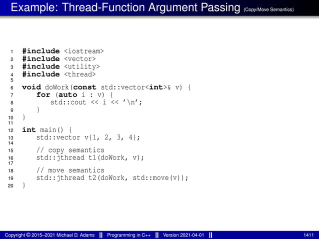 Example: Thread-Function Argument Passing (Copy/Move Semantics)
1 #include <iostream>
2 #include <vector>
3 #include <utility>
4 #include <thread>
5
6 void doWork(const std::vector<int>& v) {
7 for (auto i : v) {
8 std::cout << i << ’n’;
9 }
10 }
11
12 int main() {
13 std::vector v{1, 2, 3, 4};
14
15 // copy semantics
16 std::jthread t1(doWork, v);
17
18 // move semantics
19 std::jthread t2(doWork, std::move(v));
20 }
Copyright © 2015–2021 Michael D. Adams Programming in C++ Version 2021-04-01 1411
 