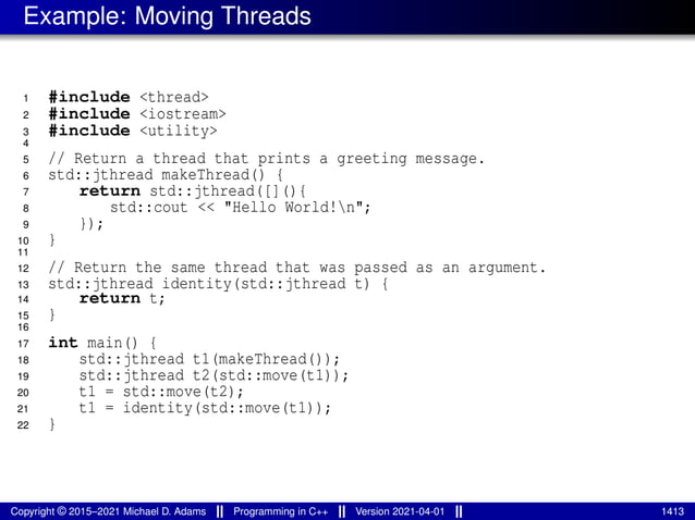 Example: Moving Threads
1 #include <thread>
2 #include <iostream>
3 #include <utility>
4
5 // Return a thread that prints a greeting message.
6 std::jthread makeThread() {
7 return std::jthread([](){
8 std::cout << "Hello World!n";
9 });
10 }
11
12 // Return the same thread that was passed as an argument.
13 std::jthread identity(std::jthread t) {
14 return t;
15 }
16
17 int main() {
18 std::jthread t1(makeThread());
19 std::jthread t2(std::move(t1));
20 t1 = std::move(t2);
21 t1 = identity(std::move(t1));
22 }
Copyright © 2015–2021 Michael D. Adams Programming in C++ Version 2021-04-01 1413
 