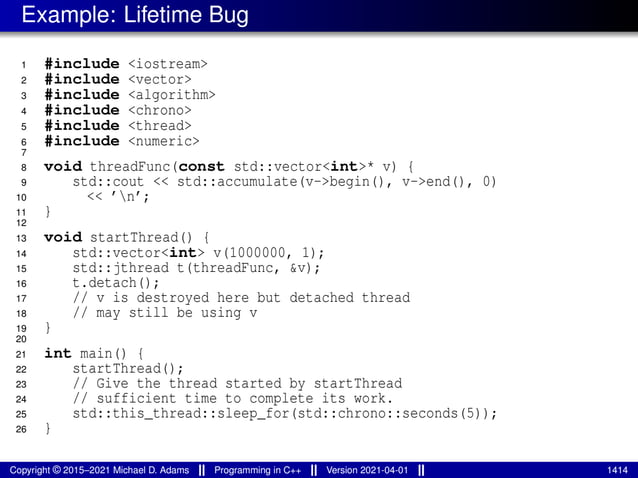 Example: Lifetime Bug
1 #include <iostream>
2 #include <vector>
3 #include <algorithm>
4 #include <chrono>
5 #include <thread>
6 #include <numeric>
7
8 void threadFunc(const std::vector<int>* v) {
9 std::cout << std::accumulate(v->begin(), v->end(), 0)
10 << ’n’;
11 }
12
13 void startThread() {
14 std::vector<int> v(1000000, 1);
15 std::jthread t(threadFunc, &v);
16 t.detach();
17 // v is destroyed here but detached thread
18 // may still be using v
19 }
20
21 int main() {
22 startThread();
23 // Give the thread started by startThread
24 // sufficient time to complete its work.
25 std::this_thread::sleep_for(std::chrono::seconds(5));
26 }
Copyright © 2015–2021 Michael D. Adams Programming in C++ Version 2021-04-01 1414
 