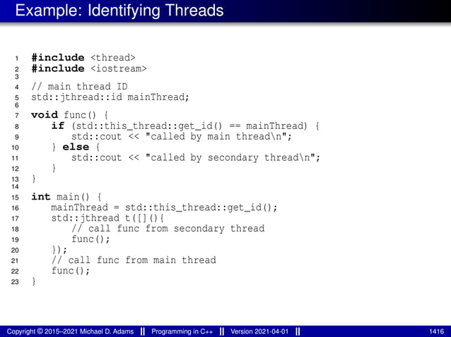 Example: Identifying Threads
1 #include <thread>
2 #include <iostream>
3
4 // main thread ID
5 std::jthread::id mainThread;
6
7 void func() {
8 if (std::this_thread::get_id() == mainThread) {
9 std::cout << "called by main threadn";
10 } else {
11 std::cout << "called by secondary threadn";
12 }
13 }
14
15 int main() {
16 mainThread = std::this_thread::get_id();
17 std::jthread t([](){
18 // call func from secondary thread
19 func();
20 });
21 // call func from main thread
22 func();
23 }
Copyright © 2015–2021 Michael D. Adams Programming in C++ Version 2021-04-01 1416
 